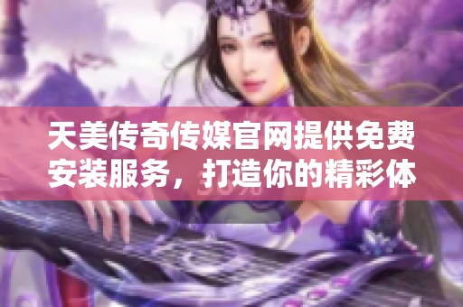 天美传奇传媒官网提供免费安装服务，打造你的精彩体验