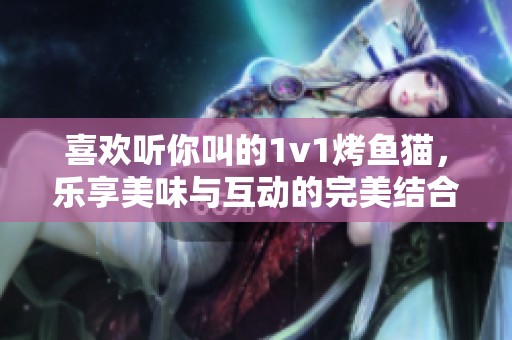 喜欢听你叫的1v1烤鱼猫，乐享美味与互动的完美结合