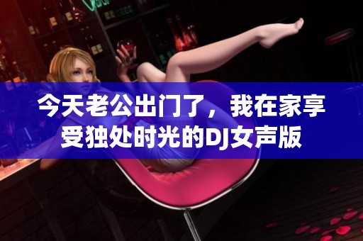 今天老公出门了，我在家享受独处时光的DJ女声版