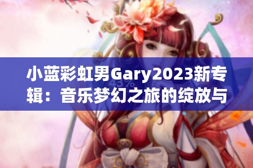 小蓝彩虹男Gary2023新专辑：音乐梦幻之旅的绽放与探索