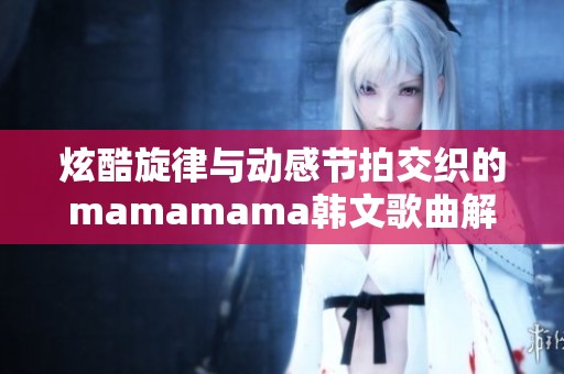 炫酷旋律与动感节拍交织的mamamama韩文歌曲解析