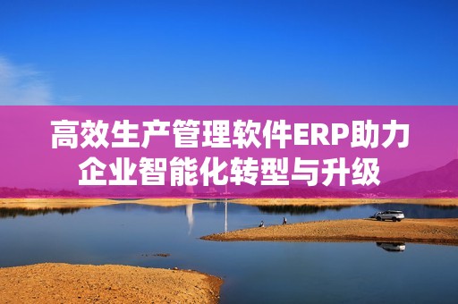 高效生产管理软件ERP助力企业智能化转型与升级