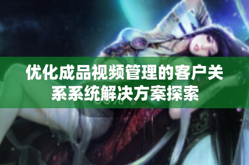 优化成品视频管理的客户关系系统解决方案探索