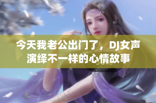 今天我老公出门了，DJ女声演绎不一样的心情故事