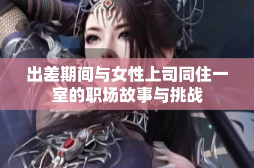 出差期间与女性上司同住一室的职场故事与挑战