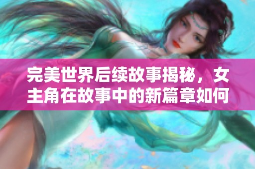 完美世界后续故事揭秘，女主角在故事中的新篇章如何展开