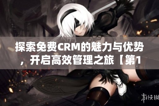 探索免费CRM的魅力与优势，开启高效管理之旅【第1集】