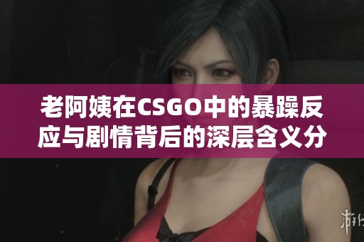 老阿姨在CSGO中的暴躁反应与剧情背后的深层含义分析