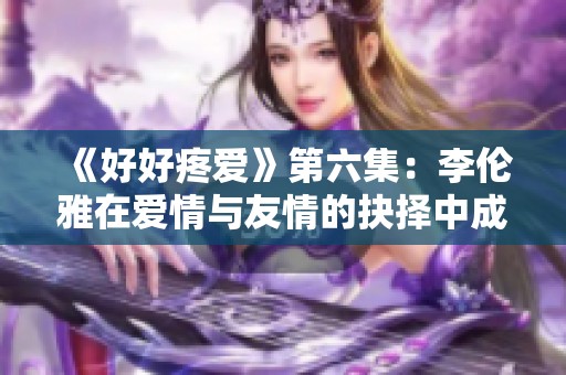 《好好疼爱》第六集：李伦雅在爱情与友情的抉择中成长