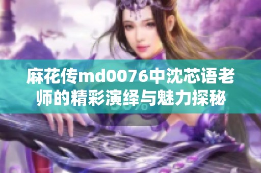 麻花传md0076中沈芯语老师的精彩演绎与魅力探秘