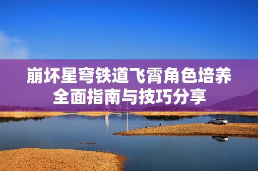 崩坏星穹铁道飞霄角色培养全面指南与技巧分享