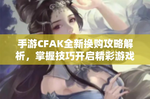 手游CFAK全新换购攻略解析，掌握技巧开启精彩游戏新篇章