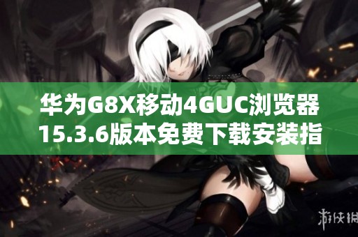 华为G8X移动4GUC浏览器15.3.6版本免费下载安装指南