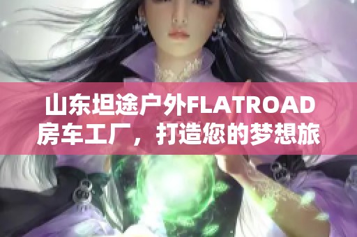 山东坦途户外FLATROAD房车工厂，打造您的梦想旅行伙伴