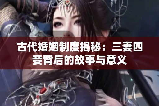 古代婚姻制度揭秘：三妻四妾背后的故事与意义