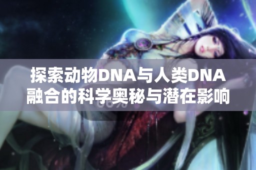 探索动物DNA与人类DNA融合的科学奥秘与潜在影响