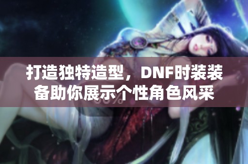 打造独特造型，DNF时装装备助你展示个性角色风采