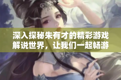 深入探秘朱有才的精彩游戏解说世界，让我们一起畅游游戏乐趣