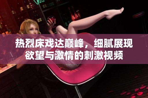 热烈床戏达巅峰，细腻展现欲望与激情的刺激视频