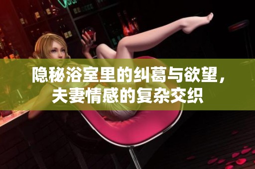 隐秘浴室里的纠葛与欲望，夫妻情感的复杂交织