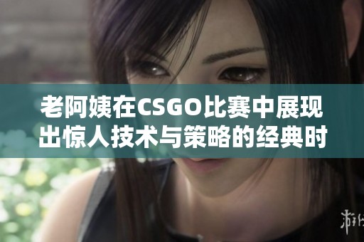 老阿姨在CSGO比赛中展现出惊人技术与策略的经典时刻