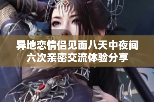 异地恋情侣见面八天中夜间六次亲密交流体验分享