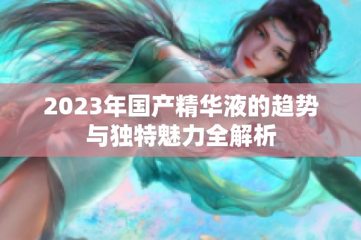 2023年国产精华液的趋势与独特魅力全解析