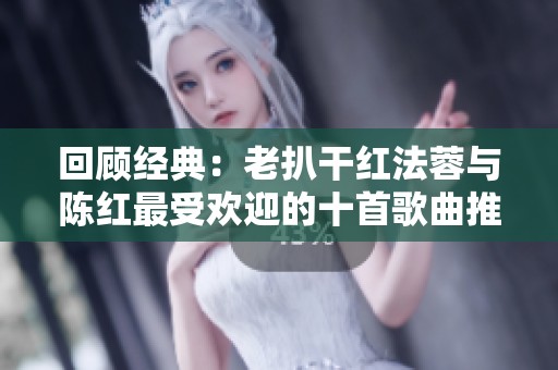 回顾经典：老扒干红法蓉与陈红最受欢迎的十首歌曲推荐