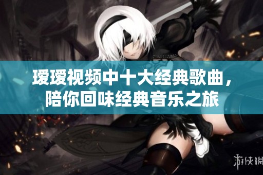 瑷瑷视频中十大经典歌曲，陪你回味经典音乐之旅