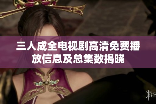 三人成全电视剧高清免费播放信息及总集数揭晓