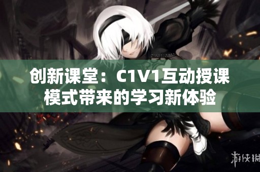 创新课堂：C1V1互动授课模式带来的学习新体验