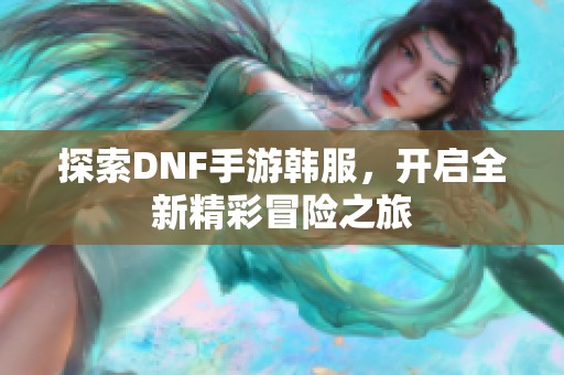 探索DNF手游韩服，开启全新精彩冒险之旅