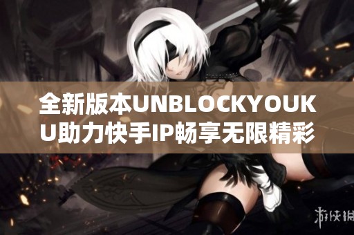 全新版本UNBLOCKYOUKU助力快手IP畅享无限精彩内容