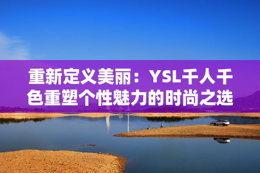 重新定义美丽：YSL千人千色重塑个性魅力的时尚之选