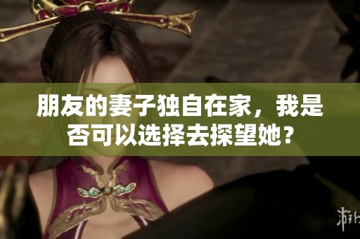 朋友的妻子独自在家，我是否可以选择去探望她？