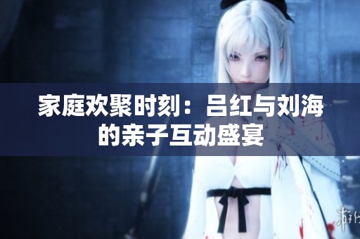 家庭欢聚时刻：吕红与刘海的亲子互动盛宴
