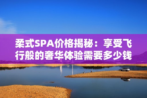 柔式SPA价格揭秘：享受飞行般的奢华体验需要多少钱