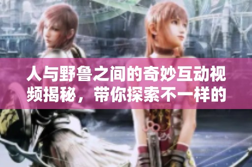 人与野鲁之间的奇妙互动视频揭秘，带你探索不一样的世界
