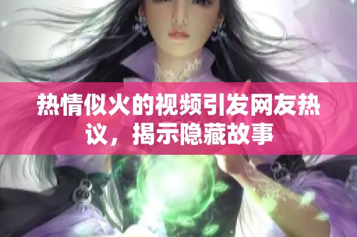 热情似火的视频引发网友热议，揭示隐藏故事