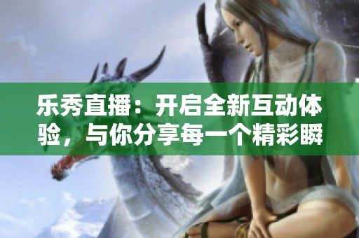 乐秀直播：开启全新互动体验，与你分享每一个精彩瞬间