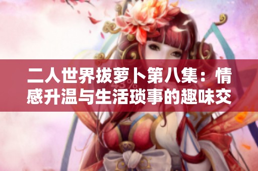 二人世界拔萝卜第八集：情感升温与生活琐事的趣味交织