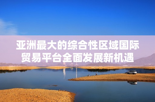 亚洲最大的综合性区域国际贸易平台全面发展新机遇