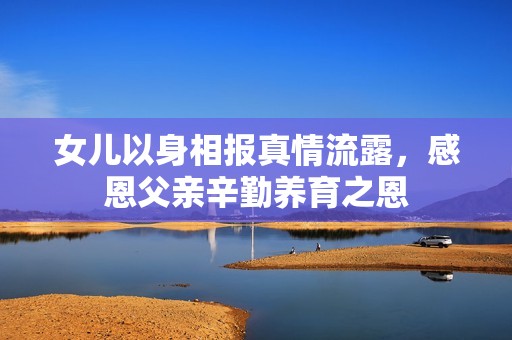女儿以身相报真情流露，感恩父亲辛勤养育之恩
