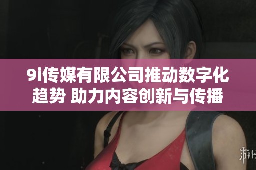 9i传媒有限公司推动数字化趋势 助力内容创新与传播发展