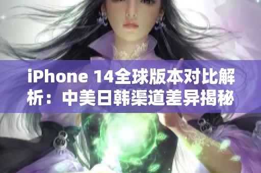 iPhone 14全球版本对比解析：中美日韩渠道差异揭秘