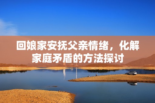 回娘家安抚父亲情绪，化解家庭矛盾的方法探讨