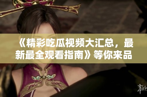 《精彩吃瓜视频大汇总，最新最全观看指南》等你来品味