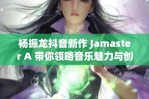 杨振龙抖音新作 Jamaster A 带你领略音乐魅力与创作灵感