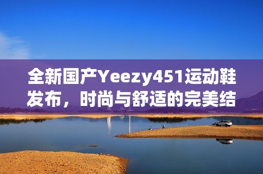 全新国产Yeezy451运动鞋发布，时尚与舒适的完美结合