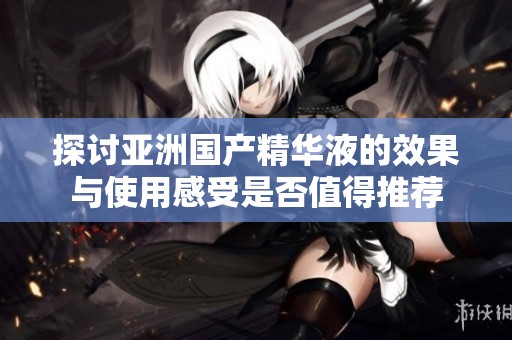 探讨亚洲国产精华液的效果与使用感受是否值得推荐
